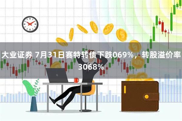 大业证券 7月31日赛特转债下跌069%，转股溢价率3068%
