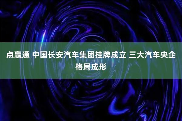 点赢通 中国长安汽车集团挂牌成立 三大汽车央企格局成形