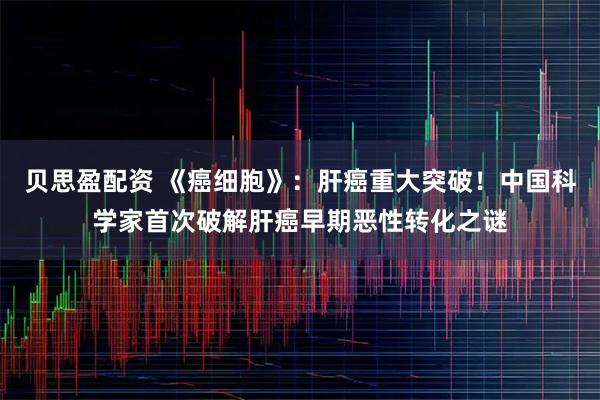 贝思盈配资 《癌细胞》：肝癌重大突破！中国科学家首次破解肝癌早期恶性转化之谜