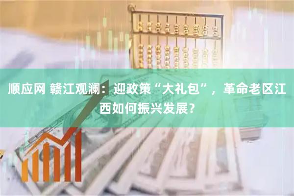 顺应网 赣江观澜：迎政策“大礼包”，革命老区江西如何振兴发展？