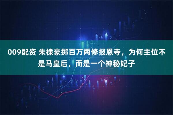 009配资 朱棣豪掷百万两修报恩寺，为何主位不是马皇后，而是一个神秘妃子