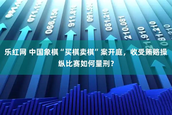 乐红网 中国象棋“买棋卖棋”案开庭，收受贿赂操纵比赛如何量刑？