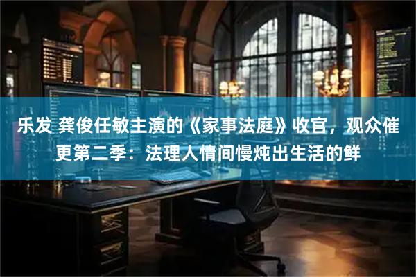 乐发 龚俊任敏主演的《家事法庭》收官，观众催更第二季：法理人情间慢炖出生活的鲜