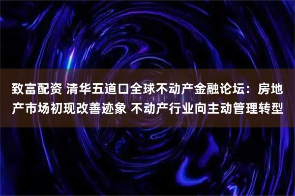 致富配资 清华五道口全球不动产金融论坛:房地产市场初现改善迹象 不动产行业向主动管理转型